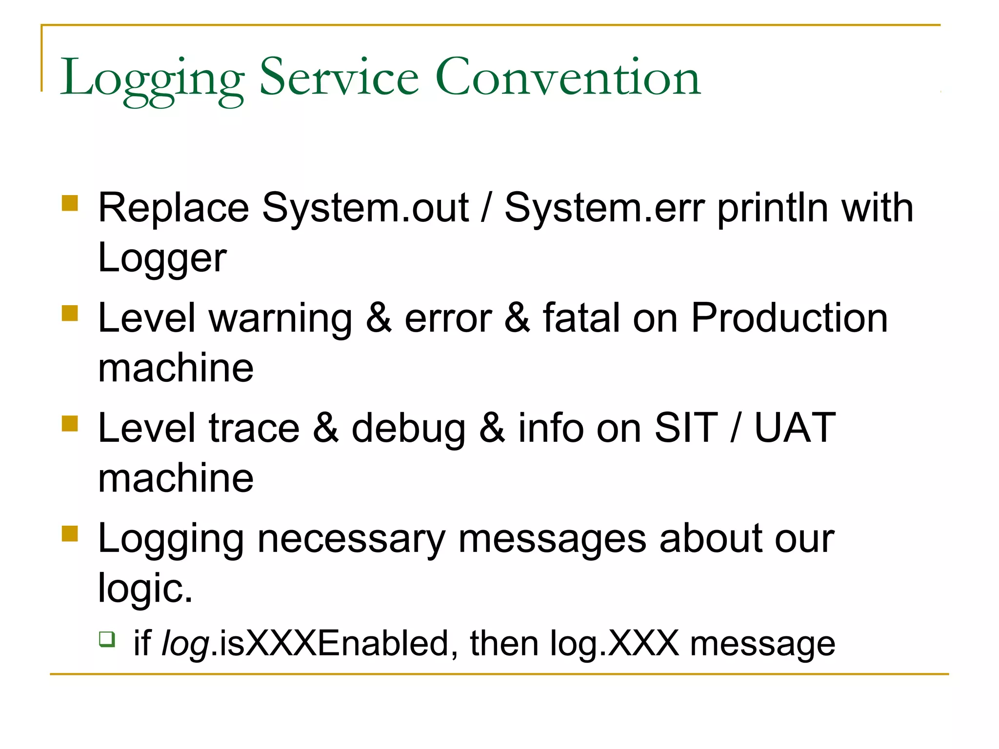 Logging Service Convention








Replace System.out / System.err println with
Logger
Level warning & error & fatal on Production
machine
Level trace & debug & info on SIT / UAT
machine
Logging necessary messages about our
logic.


if log.isXXXEnabled, then log.XXX message

 