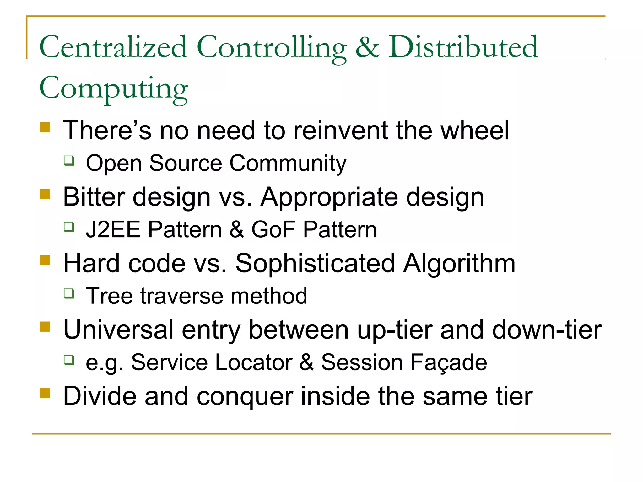 Centralized Controlling & Distributed
Computing


There’s no need to reinvent the wheel




Bitter design vs. Appropriate design




Tree traverse method

Universal entry between up-tier and down-tier




J2EE Pattern & GoF Pattern

Hard code vs. Sophisticated Algorithm




Open Source Community

e.g. Service Locator & Session Façade

Divide and conquer inside the same tier

 