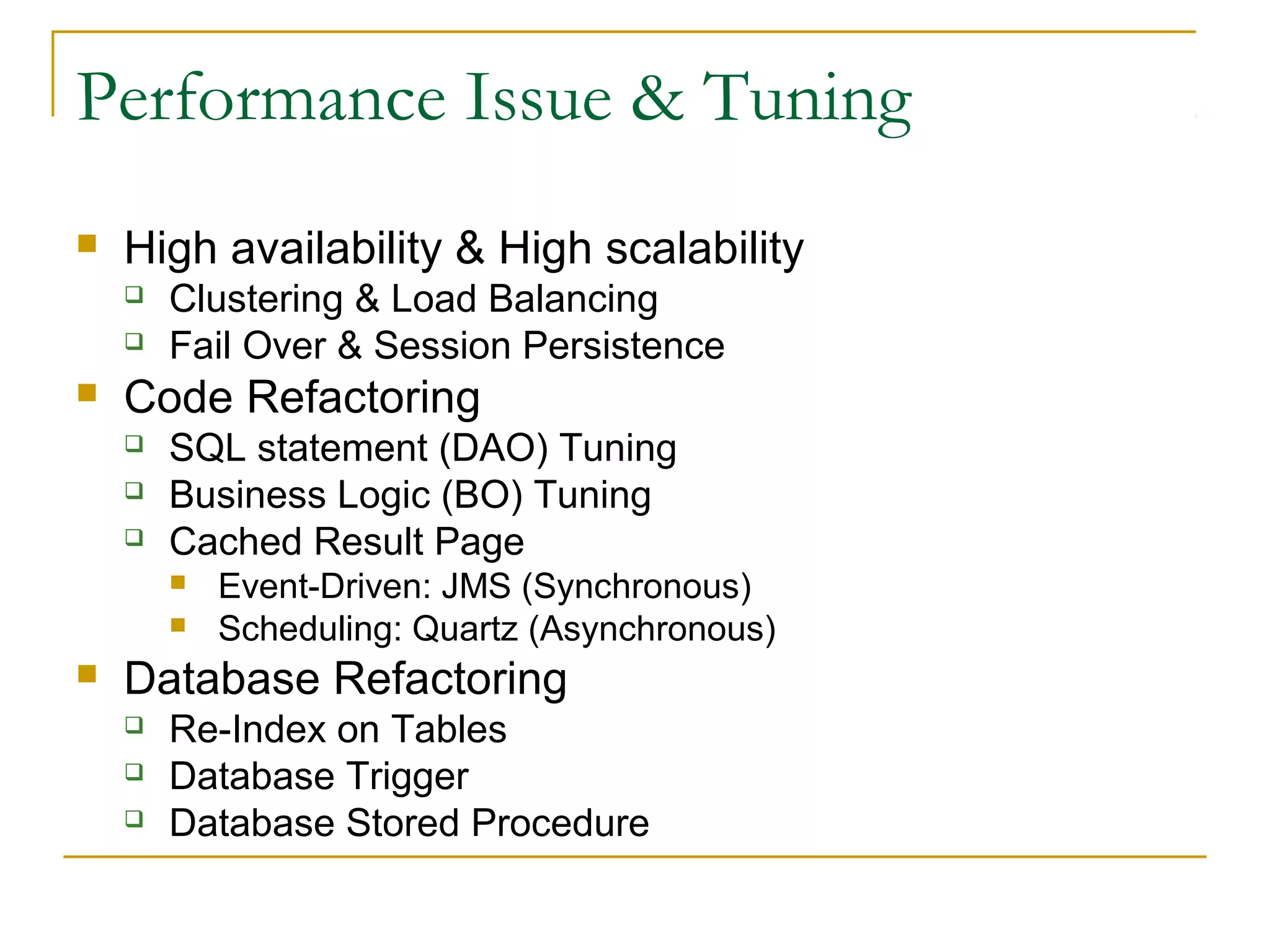 Performance Issue & Tuning


High availability & High scalability





Clustering & Load Balancing
Fail Over & Session Persistence

Code Refactoring




SQL statement (DAO) Tuning
Business Logic (BO) Tuning
Cached Result Page





Event-Driven: JMS (Synchronous)
Scheduling: Quartz (Asynchronous)

Database Refactoring




Re-Index on Tables
Database Trigger
Database Stored Procedure

 