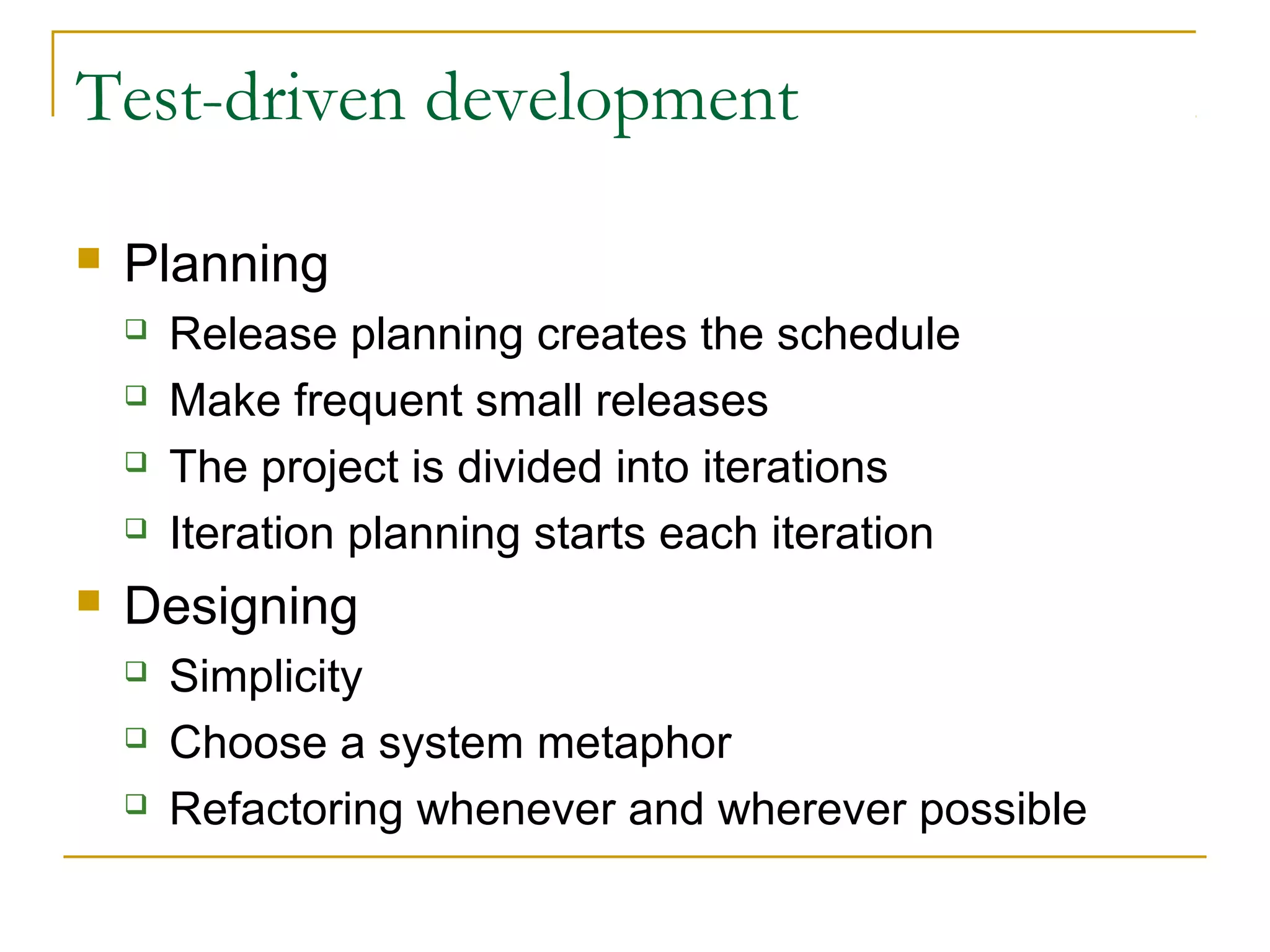 Test-driven development


Planning







Release planning creates the schedule
Make frequent small releases
The project is divided into iterations
Iteration planning starts each iteration

Designing




Simplicity
Choose a system metaphor
Refactoring whenever and wherever possible

 