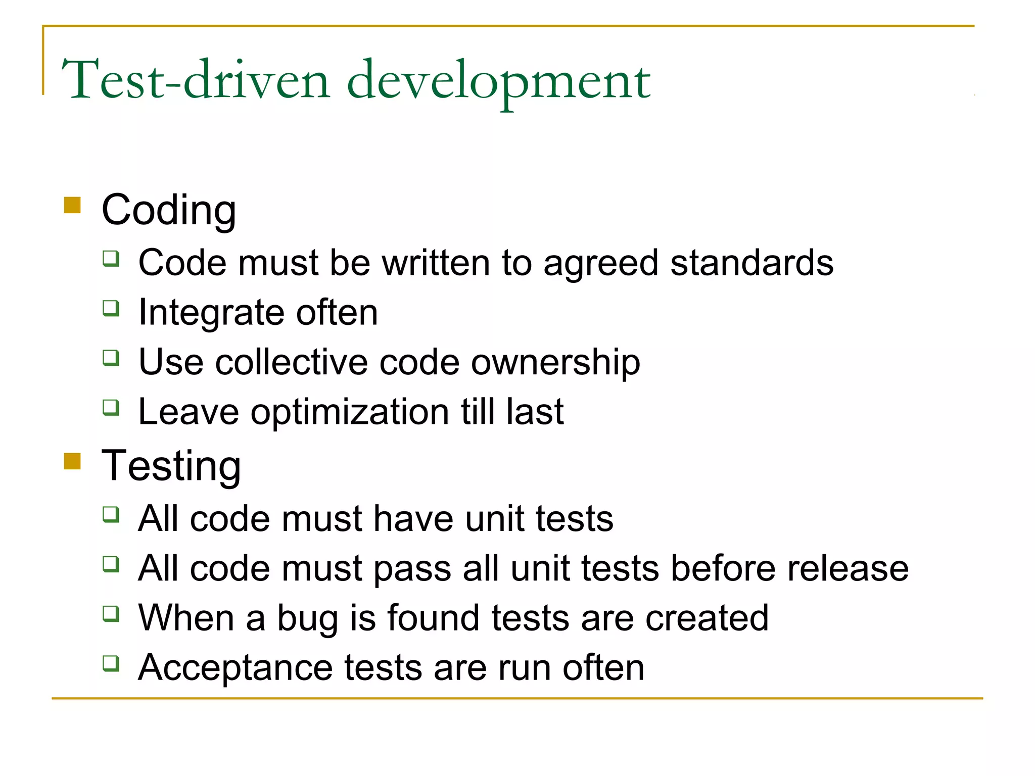 Test-driven development


Coding







Code must be written to agreed standards
Integrate often
Use collective code ownership
Leave optimization till last

Testing





All code must have unit tests
All code must pass all unit tests before release
When a bug is found tests are created
Acceptance tests are run often

 