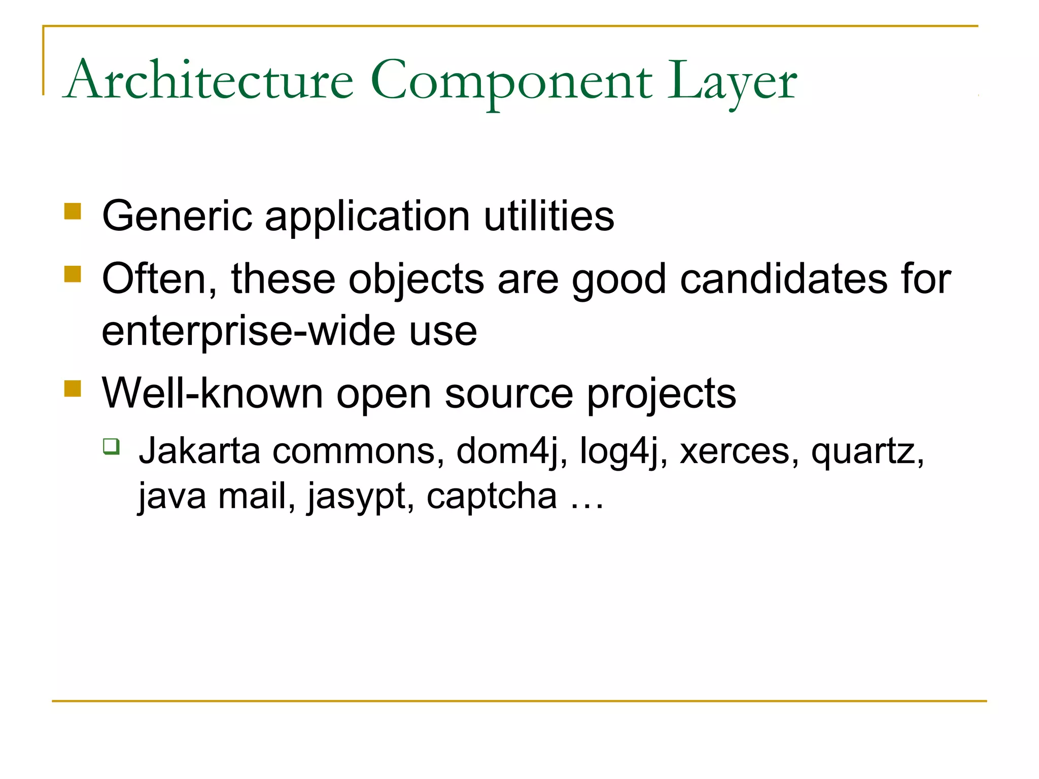 Architecture Component Layer





Generic application utilities
Often, these objects are good candidates for
enterprise-wide use
Well-known open source projects


Jakarta commons, dom4j, log4j, xerces, quartz,
java mail, jasypt, captcha …

 