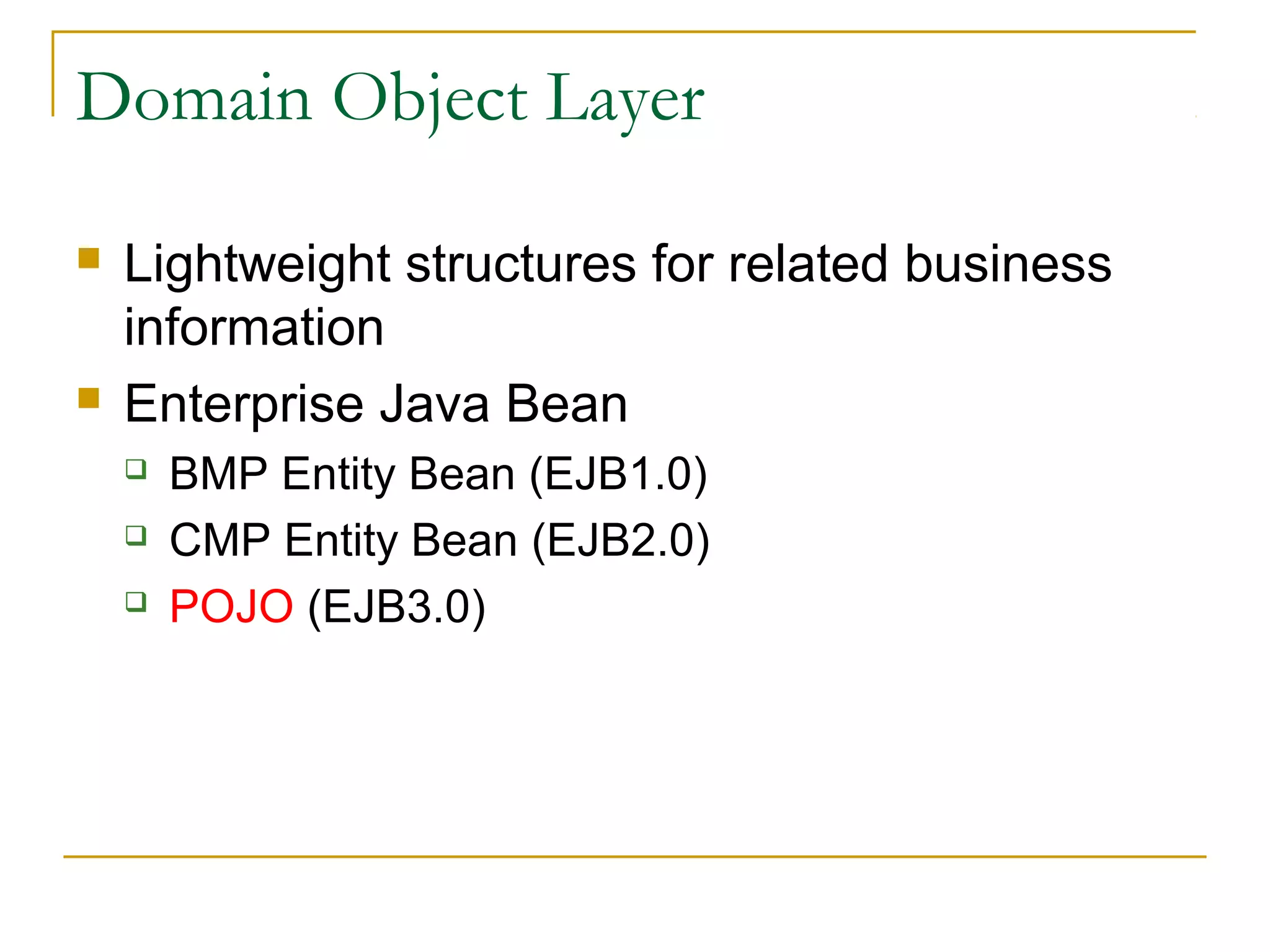 Domain Object Layer




Lightweight structures for related business
information
Enterprise Java Bean




BMP Entity Bean (EJB1.0)
CMP Entity Bean (EJB2.0)
POJO (EJB3.0)

 