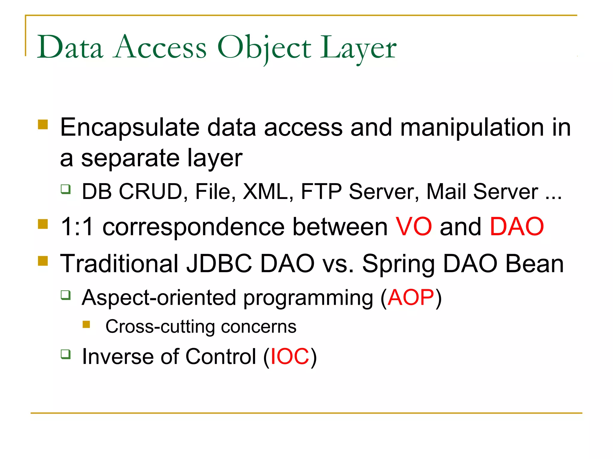 Data Access Object Layer


Encapsulate data access and manipulation in
a separate layer





DB CRUD, File, XML, FTP Server, Mail Server ...

1:1 correspondence between VO and DAO
Traditional JDBC DAO vs. Spring DAO Bean


Aspect-oriented programming (AOP)




Cross-cutting concerns

Inverse of Control (IOC)

 