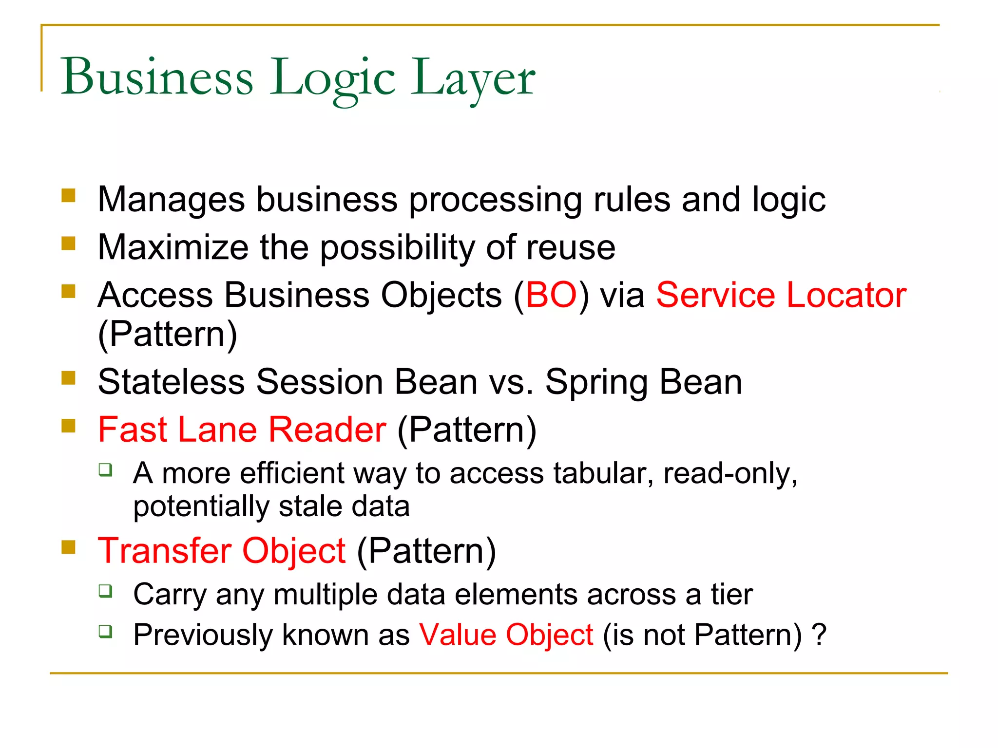 Business Logic Layer







Manages business processing rules and logic
Maximize the possibility of reuse
Access Business Objects (BO) via Service Locator
(Pattern)
Stateless Session Bean vs. Spring Bean
Fast Lane Reader (Pattern)




A more efficient way to access tabular, read-only,
potentially stale data

Transfer Object (Pattern)



Carry any multiple data elements across a tier
Previously known as Value Object (is not Pattern) ?

 