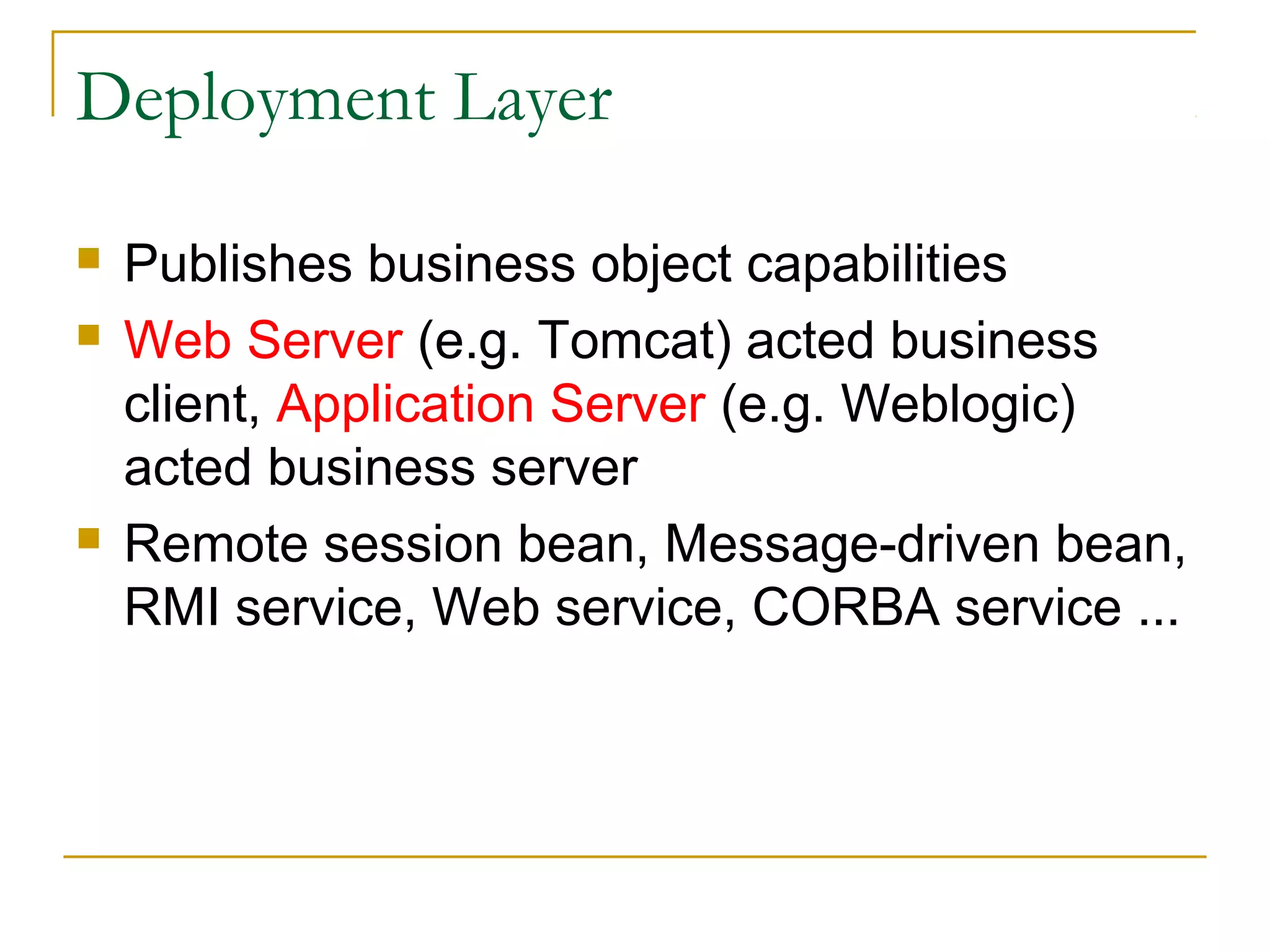 Deployment Layer





Publishes business object capabilities
Web Server (e.g. Tomcat) acted business
client, Application Server (e.g. Weblogic)
acted business server
Remote session bean, Message-driven bean,
RMI service, Web service, CORBA service ...

 