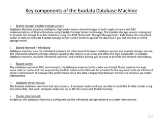 Key components of the Exadata Database Machine
o Shared storage: Exadata Storage servers
Database Machine provides intelligent, high-performance shared storage to both single-instance and RAC
implementations of Oracle Database using Exadata Storage Server technology. The Exadata storage servers is designed
to provide the storage to oracle database using the ASM (Automatic Storage Management). ASM keeps the redundant
copies of data on separate Exadata Storage Servers and it protects against the data loss if you lost the disk or entire
storage server.
o Shared Network – Infiniband
Database machine uses the infiniband network for interconnect between database servers and exadata storage servers.
The infiniband network provides 40Gb/s speed.So the latency is very low and offers the high bandwidth. In Exadata
Database machine, multiple infiniband switches and interface boning will be used to provide the network redundancy.
o Shared cache:
The database machine’s RAC environment, the database instance buffer cache are shared. If one instance has kept
some data on cache and that required by another instance,the data will be provided to the required node via infiniband
cluster interconnect. It increases the performance since the data is happening between memory to memory via cluster
interconnect.
o Database Server cluster:
The Exadata database machine’s full rack consists , 8 compute nodes and you can able to build the 8-n0de cluster using
the oracle RAC. The each compute nodes has up to 80 CPU cores and 256GB memory.
o Cluster interconnect:
By default, the database machine is configured use the infiniband storage network as cluster interconnect.
3/10
 