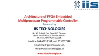 Architecture of FPGA Embedded
Multiprocessor Programmable Controller
Presented by
IIS TECHNOLOGIES
No: 40, C-Block,First Floor,HIET Campus,
North Parade Road,St.Thomas Mount,
Chennai, Tamil Nadu 600016.
Landline:044 4263 7391,mob:9952077540.
Email:info@iistechnologies.in,
Web:www.iistechnologies.in
www.iistechnologies.in
 