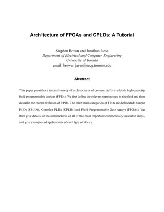 Architecture of FPGAs and CPLDs: A Tutorial


                        Stephen Brown and Jonathan Rose
                 Department of Electrical and Computer Engineering
                                University of Toronto
                       email: brown | jayar@eecg.toronto.edu


                                          Abstract

This paper provides a tutorial survey of architectures of commercially available high-capacity

ﬁeld-programmable devices (FPDs). We ﬁrst deﬁne the relevant terminology in the ﬁeld and then

describe the recent evolution of FPDs. The three main categories of FPDs are delineated: Simple

PLDs (SPLDs), Complex PLDs (CPLDs) and Field-Programmable Gate Arrays (FPGAs). We

then give details of the architectures of all of the most important commercially available chips,

and give examples of applications of each type of device.
 
