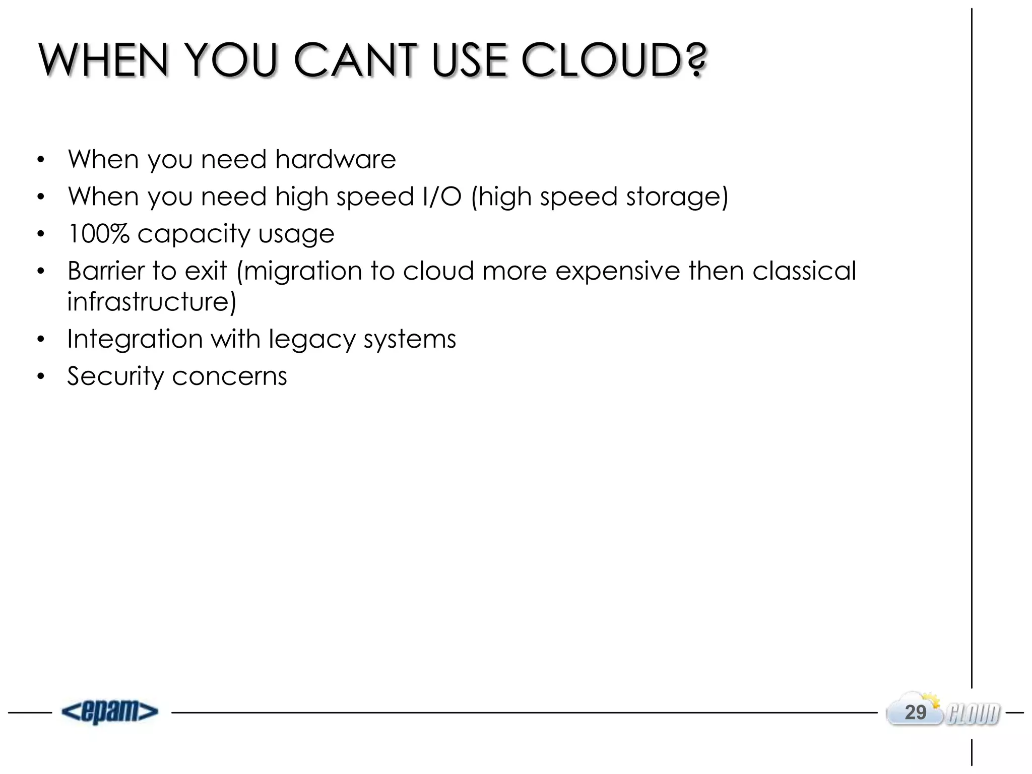 WHEN YOU CANT USE CLOUD?

• When you need hardware
• When you need high speed I/O (high speed storage)
• 100% capacity usage
• Barrier to exit (migration to cloud more expensive then classical
  infrastructure)
• Integration with legacy systems
• Security concerns




                                                                      29
 