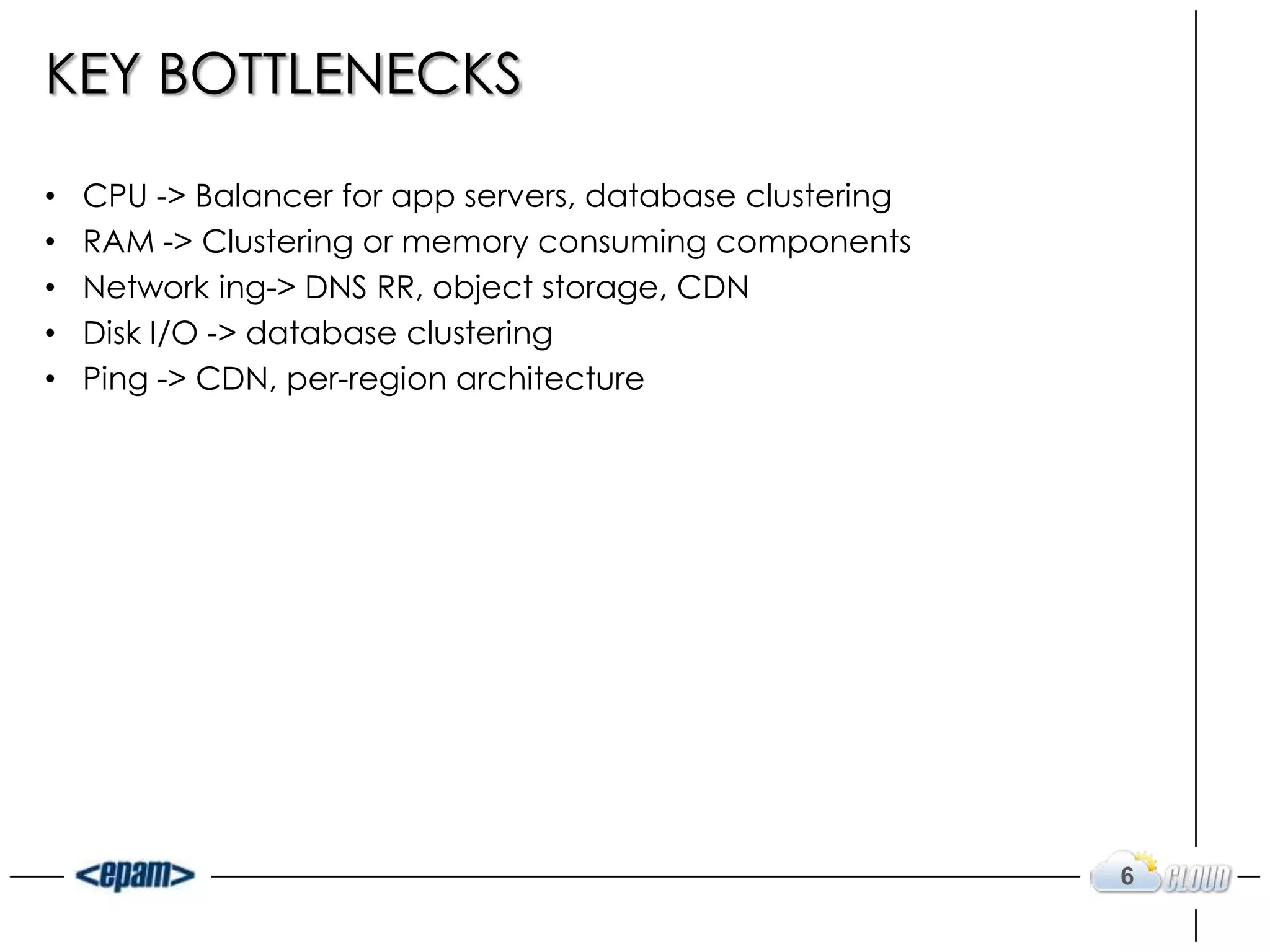 KEY BOTTLENECKS

•   CPU -> Balancer for app servers, database clustering
•   RAM -> Clustering or memory consuming components
•   Network ing-> DNS RR, object storage, CDN
•   Disk I/O -> database clustering
•   Ping -> CDN, per-region architecture




                                                           6
 