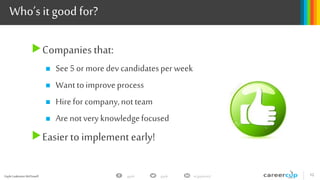 Gayle Laakmann McDowell 12gayle in/gaylemcdgayle
Who’s it good for?
Companies that:
 See5or more devcandidatesperweek
 Wanttoimproveprocess
 Hireforcompany,notteam
 Arenotveryknowledgefocused
Easier to implement early!
 