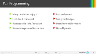 gayle in/gaylemcdgayleGayle Laakmann McDowell 30
PairProgramming
 Many candidates enjoy it
 Feels fair & real world
 Assesses codestyle / structure
 Shows interpersonal interaction
 Less understood
 Not greatfor algos
 Interviewer really matters
 Biased by tools
 