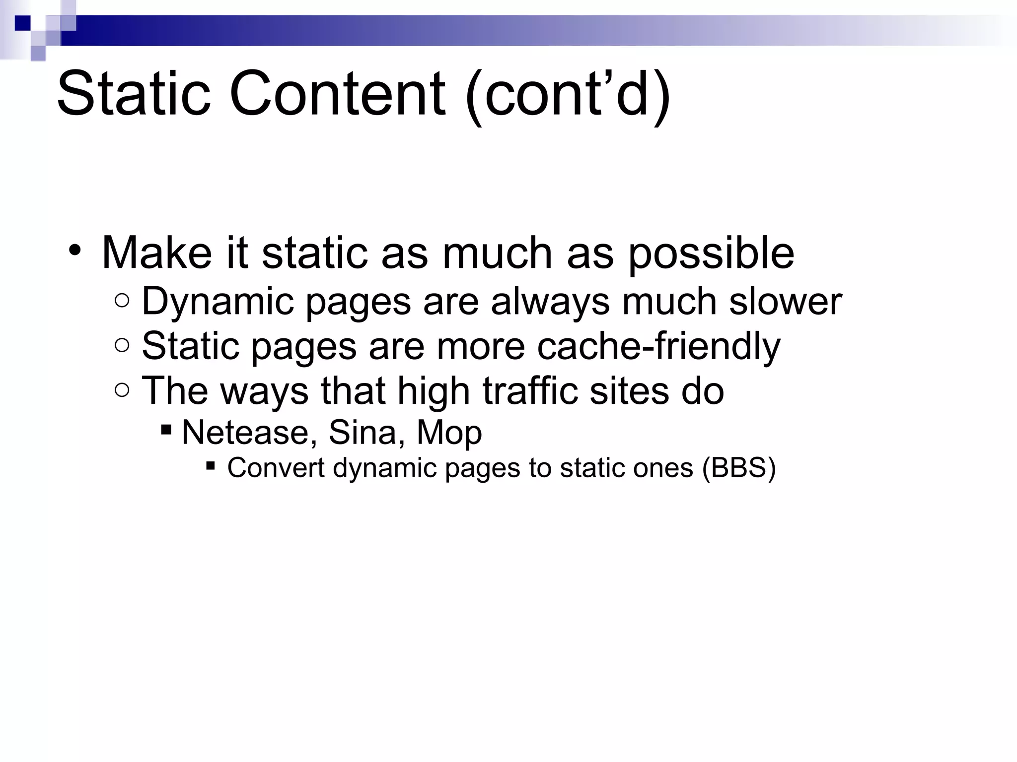 Static Content (cont’d) Make it static as much as possible Dynamic pages are always much slower Static pages are more cache-friendly The ways that high traffic sites do Netease, Sina, Mop Convert dynamic pages to static ones (BBS)