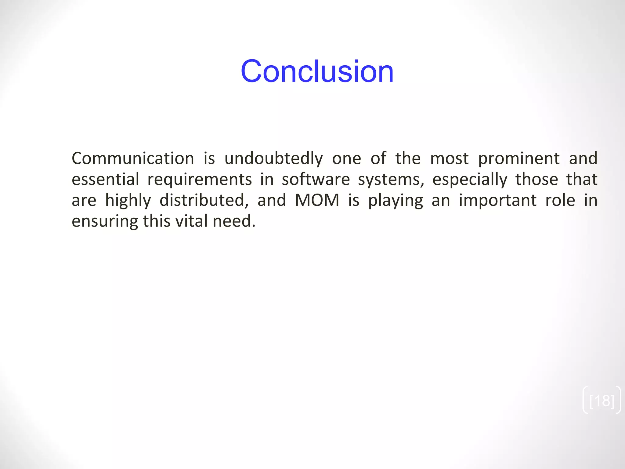 Communication is undoubtedly one of the most prominent and essential requirements in software systems, especially those that are highly distributed, and MOM is playing an important role in ensuring this vital need. [ ] Conclusion 