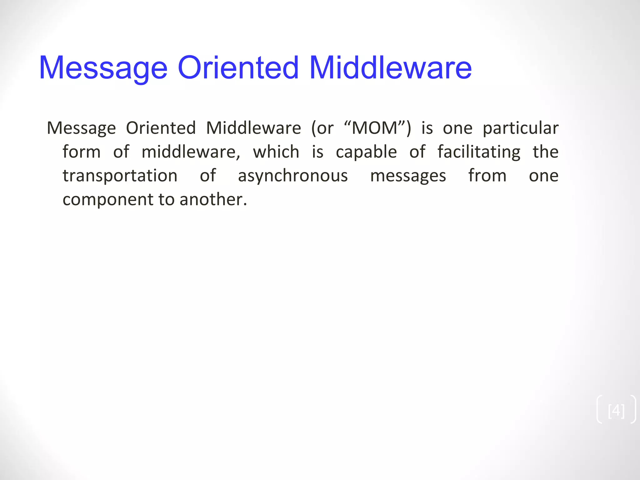Message Oriented Middleware Message Oriented Middleware (or “MOM”) is one particular form of middleware, which is capable of facilitating the transportation of asynchronous messages from one component to another.  [ ] 