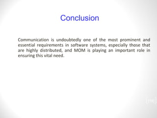 Communication is undoubtedly one of the most prominent and essential requirements in software systems, especially those that are highly distributed, and MOM is playing an important role in ensuring this vital need. [ ] Conclusion 