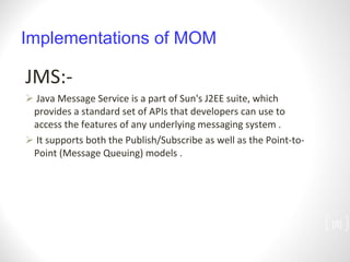 Implementations of MOM JMS:- Java Message Service is a part of Sun's J2EE suite, which provides a standard set of APIs that developers can use to access the features of any underlying messaging system . It supports both the Publish/Subscribe as well as the Point-to-Point (Message Queuing) models . [ ] 