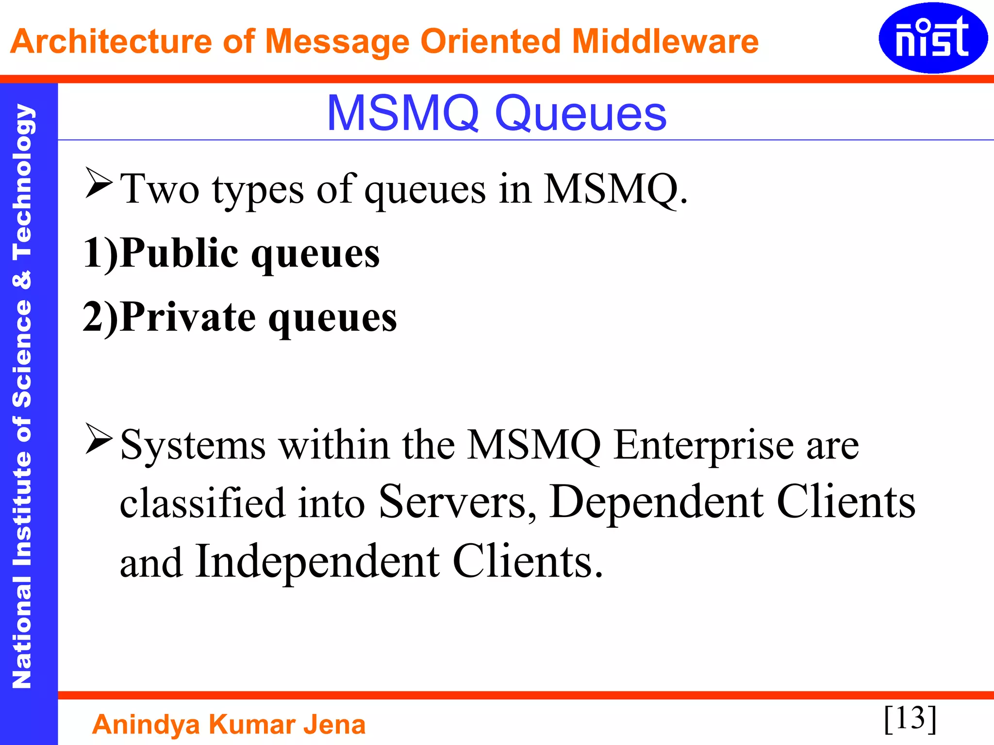 [13]
NationalInstituteofScience&Technology
Architecture of Message Oriented Middleware
Anindya Kumar Jena
MSMQ Queues
Two types of queues in MSMQ.
1)Public queues
2)Private queues
Systems within the MSMQ Enterprise are
classified into Servers, Dependent Clients
and Independent Clients.
 