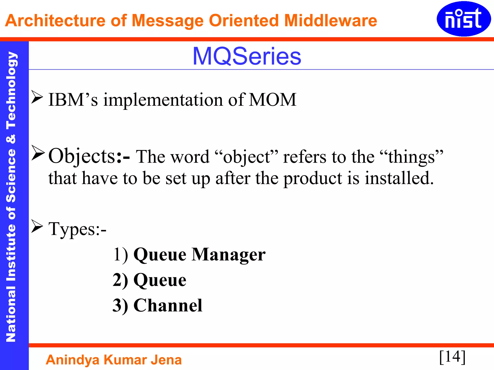 [14]
NationalInstituteofScience&Technology
Architecture of Message Oriented Middleware
Anindya Kumar Jena
MQSeries
 IBM’s implementation of MOM
Objects:- The word “object” refers to the “things”
that have to be set up after the product is installed.
 Types:-
1) Queue Manager
2) Queue
3) Channel
 