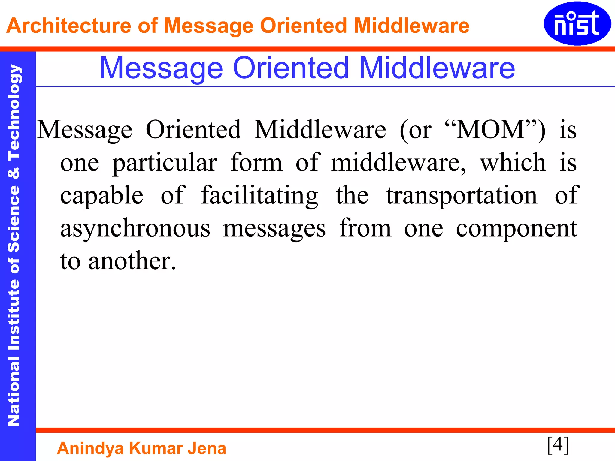 [4]
NationalInstituteofScience&Technology
Architecture of Message Oriented Middleware
Anindya Kumar Jena
Message Oriented Middleware
Message Oriented Middleware (or “MOM”) is
one particular form of middleware, which is
capable of facilitating the transportation of
asynchronous messages from one component
to another.
 
