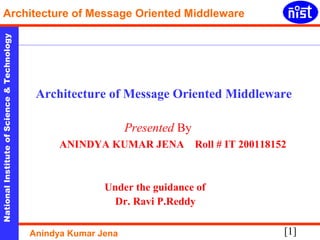 [1]
NationalInstituteofScience&Technology
Architecture of Message Oriented Middleware
Anindya Kumar Jena
Architecture of Message Oriented Middleware
Presented By
ANINDYA KUMAR JENA Roll # IT 200118152
Under the guidance of
Dr. Ravi P.Reddy
 