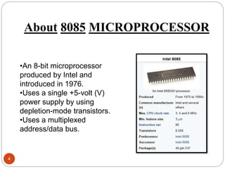 About 8085 MICROPROCESSOR
4
•An 8-bit microprocessor
produced by Intel and
introduced in 1976.
•Uses a single +5-volt (V)
power supply by using
depletion-mode transistors.
•Uses a multiplexed
address/data bus.
 