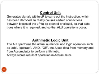 6
Control Unit
Generates signals within uP to carry out the instruction, which
has been decoded. In reality causes certain connections
between blocks of the uP to be opened or closed, so that data
goes where it is required, and so that ALU operations occur.
Arithmetic Logic Unit
The ALU performs the actual numerical and logic operation such
as ‘add’, ‘subtract’, ‘AND’, ‘OR’, etc. Uses data from memory and
from Accumulator to perform arithmetic.
Always stores result of operation in Accumulator.
 