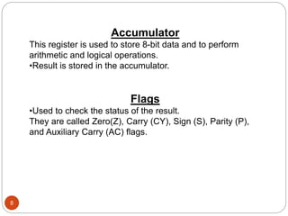 8
Accumulator
This register is used to store 8-bit data and to perform
arithmetic and logical operations.
•Result is stored in the accumulator.
Flags
•Used to check the status of the result.
They are called Zero(Z), Carry (CY), Sign (S), Parity (P),
and Auxiliary Carry (AC) flags.
 
