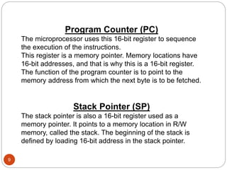 9
Program Counter (PC)
The microprocessor uses this 16-bit register to sequence
the execution of the instructions.
This register is a memory pointer. Memory locations have
16-bit addresses, and that is why this is a 16-bit register.
The function of the program counter is to point to the
memory address from which the next byte is to be fetched.
Stack Pointer (SP)
The stack pointer is also a 16-bit register used as a
memory pointer. It points to a memory location in R/W
memory, called the stack. The beginning of the stack is
defined by loading 16-bit address in the stack pointer.
 