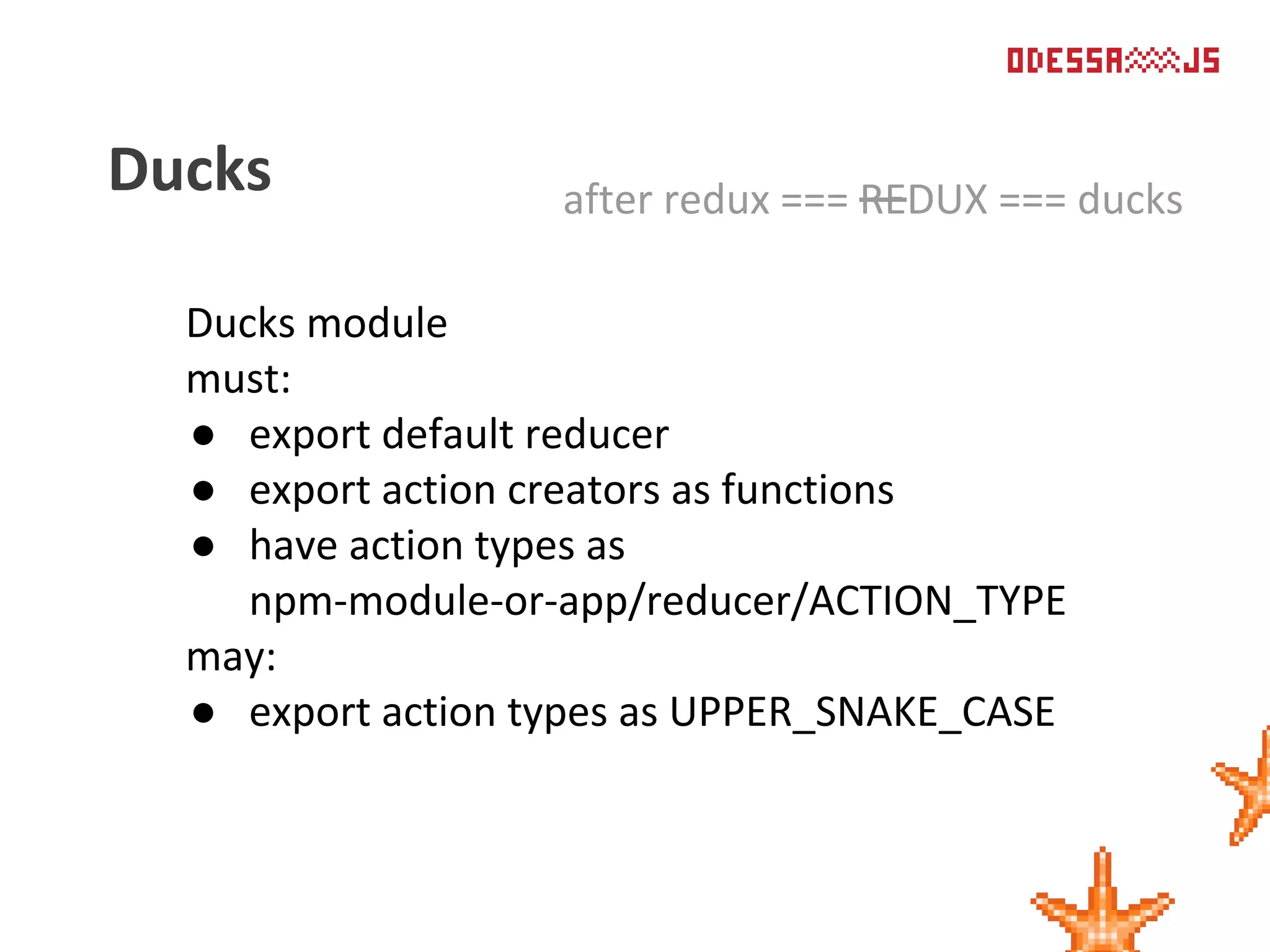 Ducks module
must:
● export default reducer
● export action creators as functions
● have action types as
npm-module-or-app/reducer/ACTION_TYPE
may:
● export action types as UPPER_SNAKE_CASE
Ducks after redux === REDUX === ducks
 