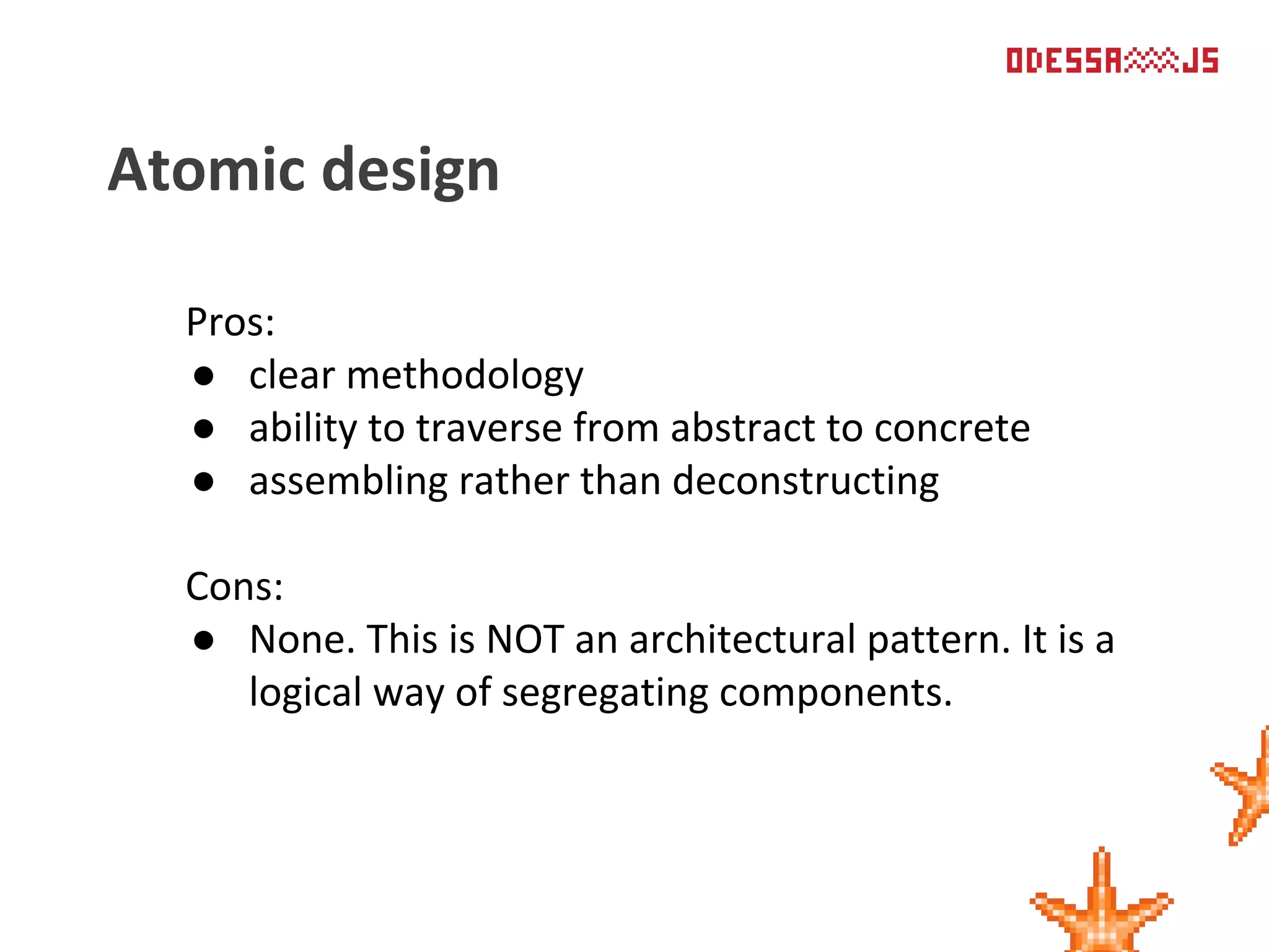 Pros:
● clear methodology
● ability to traverse from abstract to concrete
● assembling rather than deconstructing
Cons:
● None. This is NOT an architectural pattern. It is a
logical way of segregating components.
Atomic design
 