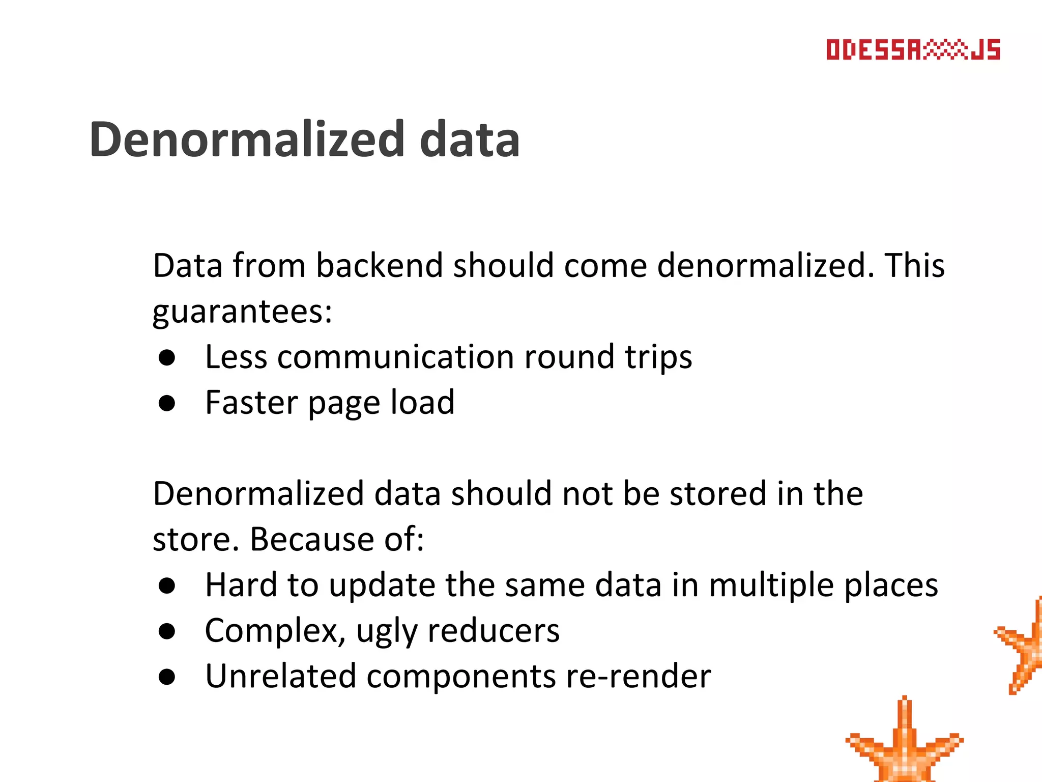Data from backend should come denormalized. This
guarantees:
● Less communication round trips
● Faster page load
Denormalized data should not be stored in the
store. Because of:
● Hard to update the same data in multiple places
● Complex, ugly reducers
● Unrelated components re-render
Denormalized data
 