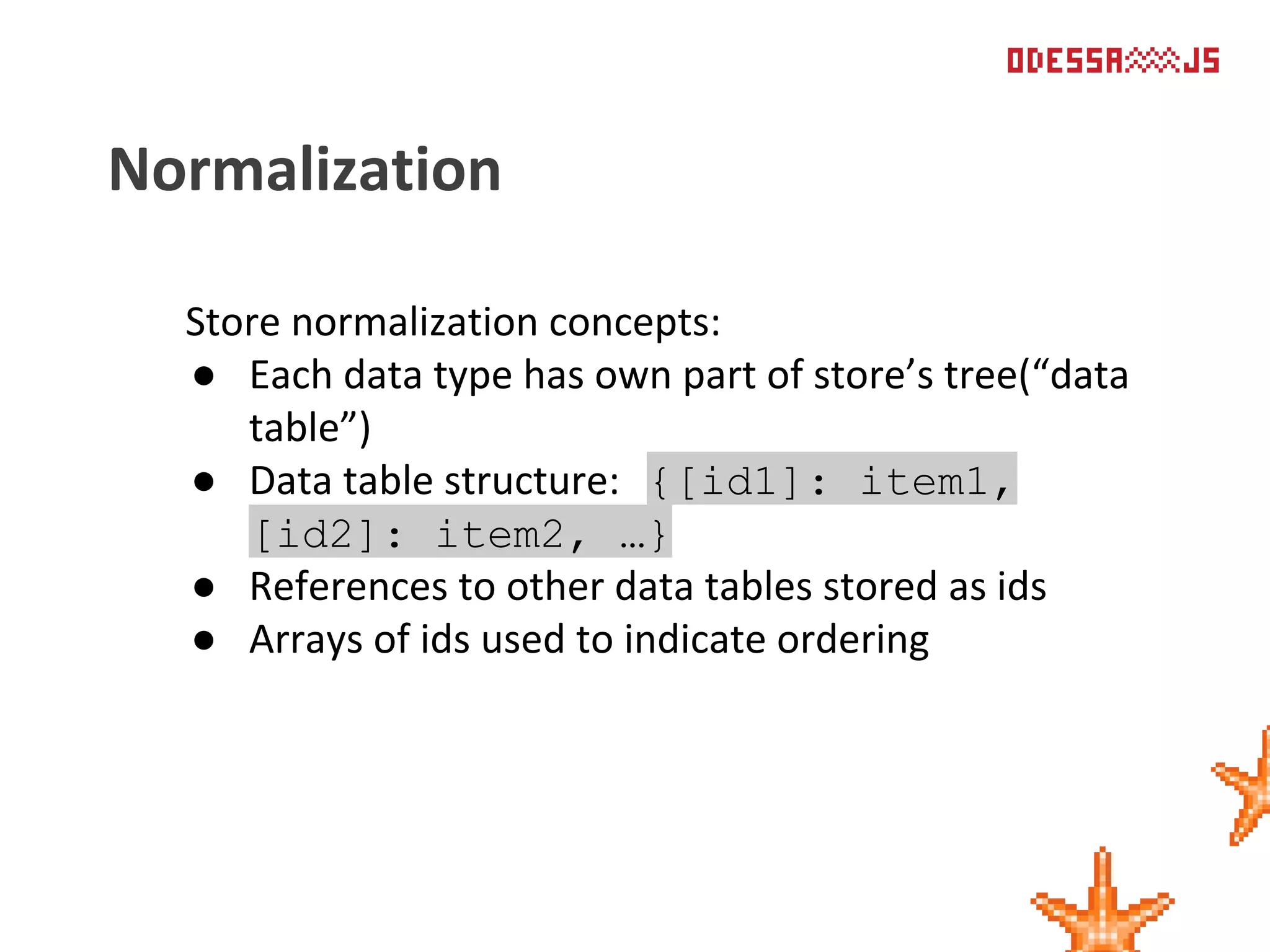 Store normalization concepts:
● Each data type has own part of store’s tree(“data
table”)
● Data table structure: {[id1]: item1,
[id2]: item2, …}
● References to other data tables stored as ids
● Arrays of ids used to indicate ordering
Normalization
 