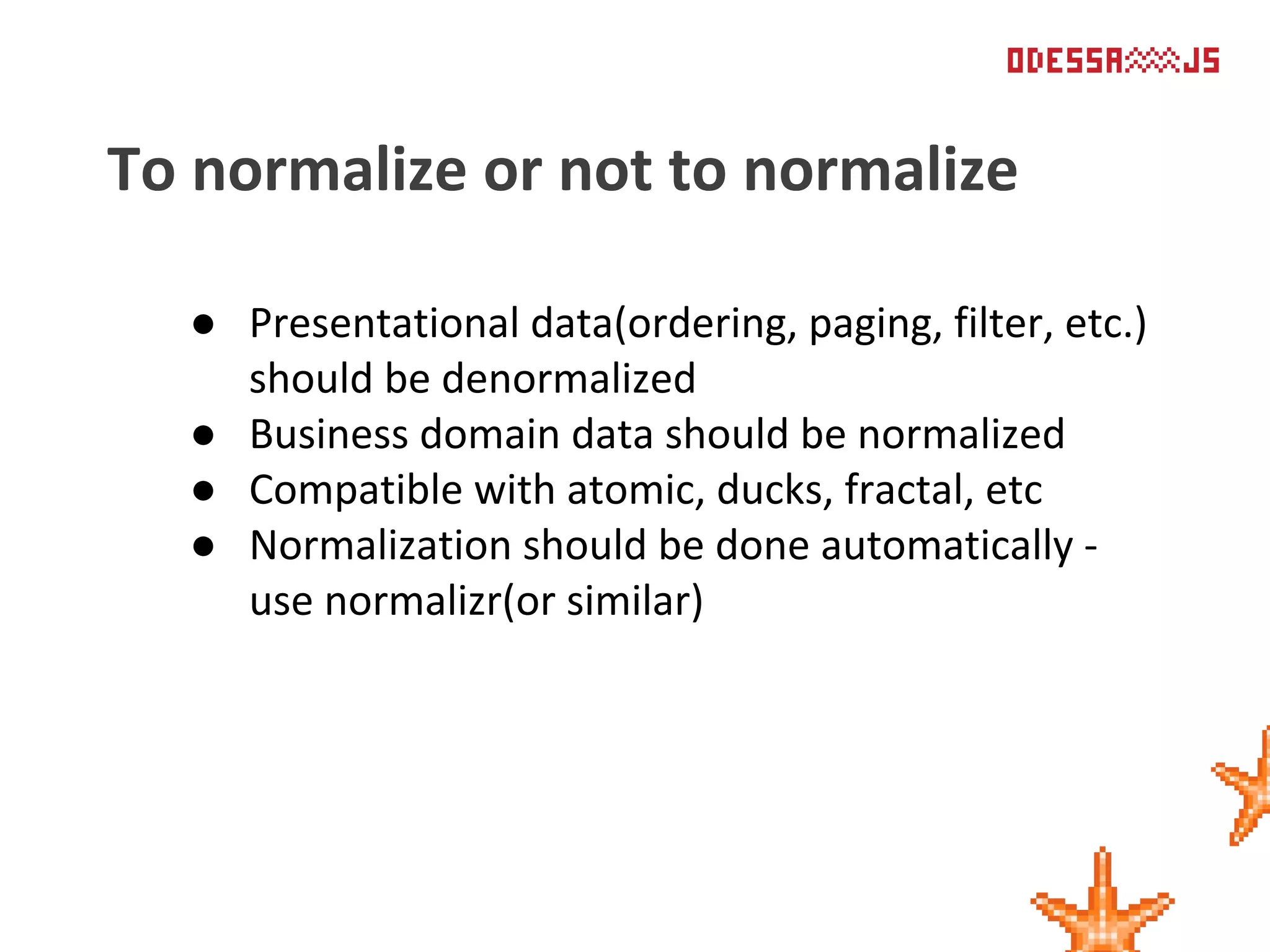 ● Presentational data(ordering, paging, filter, etc.)
should be denormalized
● Business domain data should be normalized
● Compatible with atomic, ducks, fractal, etc
● Normalization should be done automatically -
use normalizr(or similar)
To normalize or not to normalize
 
