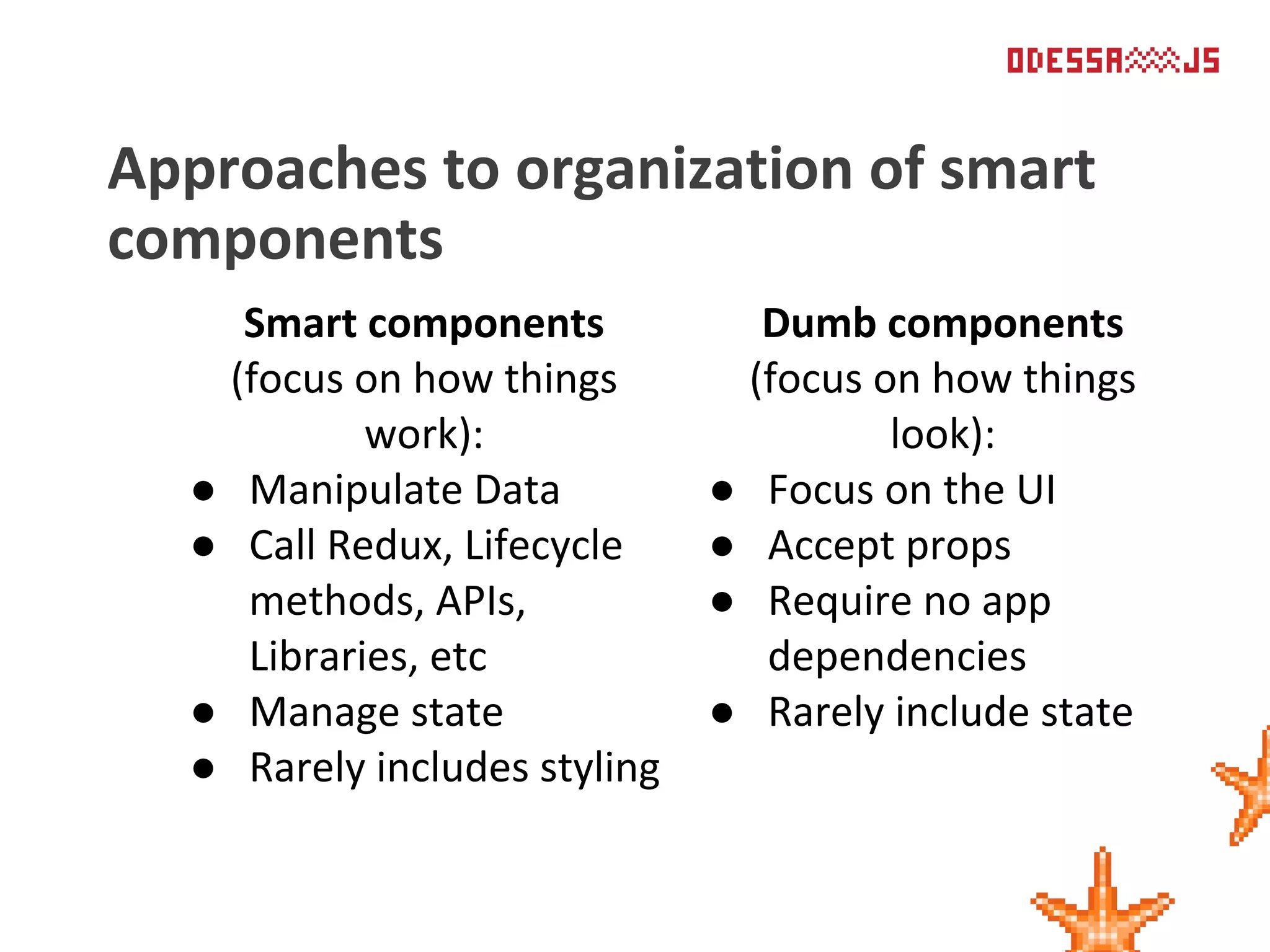 Approaches to organization of smart
components
Smart components
(focus on how things
work):
● Manipulate Data
● Call Redux, Lifecycle
methods, APIs,
Libraries, etc
● Manage state
● Rarely includes styling
Dumb components
(focus on how things
look):
● Focus on the UI
● Accept props
● Require no app
dependencies
● Rarely include state
 