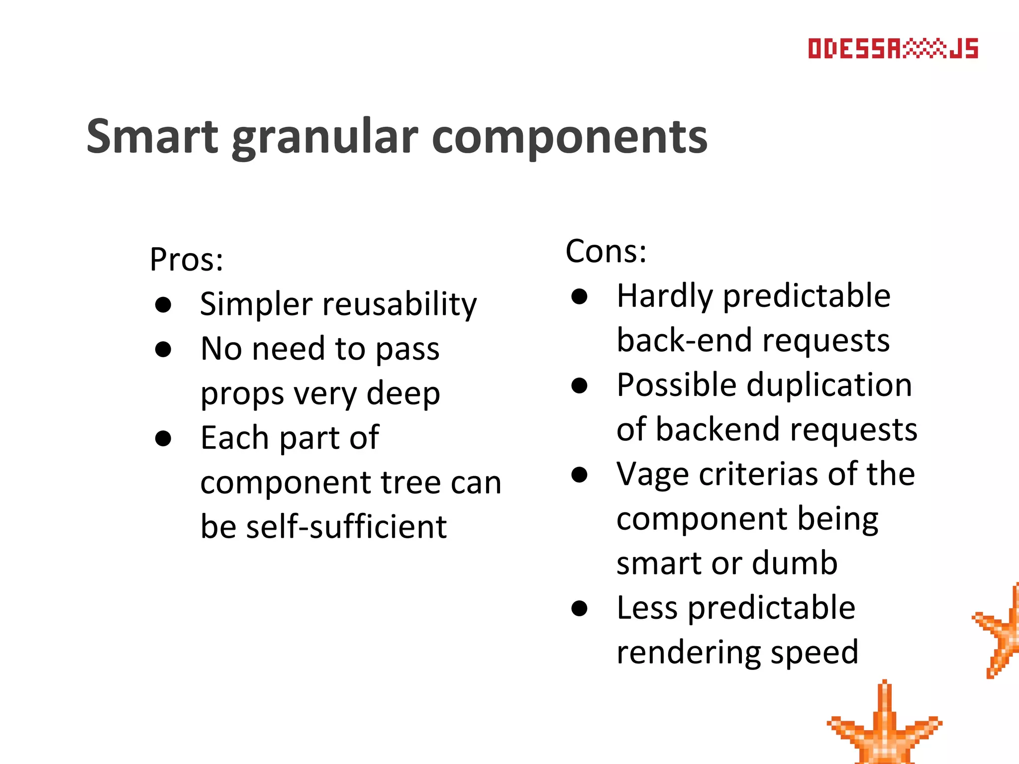 Pros:
● Simpler reusability
● No need to pass
props very deep
● Each part of
component tree can
be self-sufficient
Smart granular components
Cons:
● Hardly predictable
back-end requests
● Possible duplication
of backend requests
● Vage criterias of the
component being
smart or dumb
● Less predictable
rendering speed
 