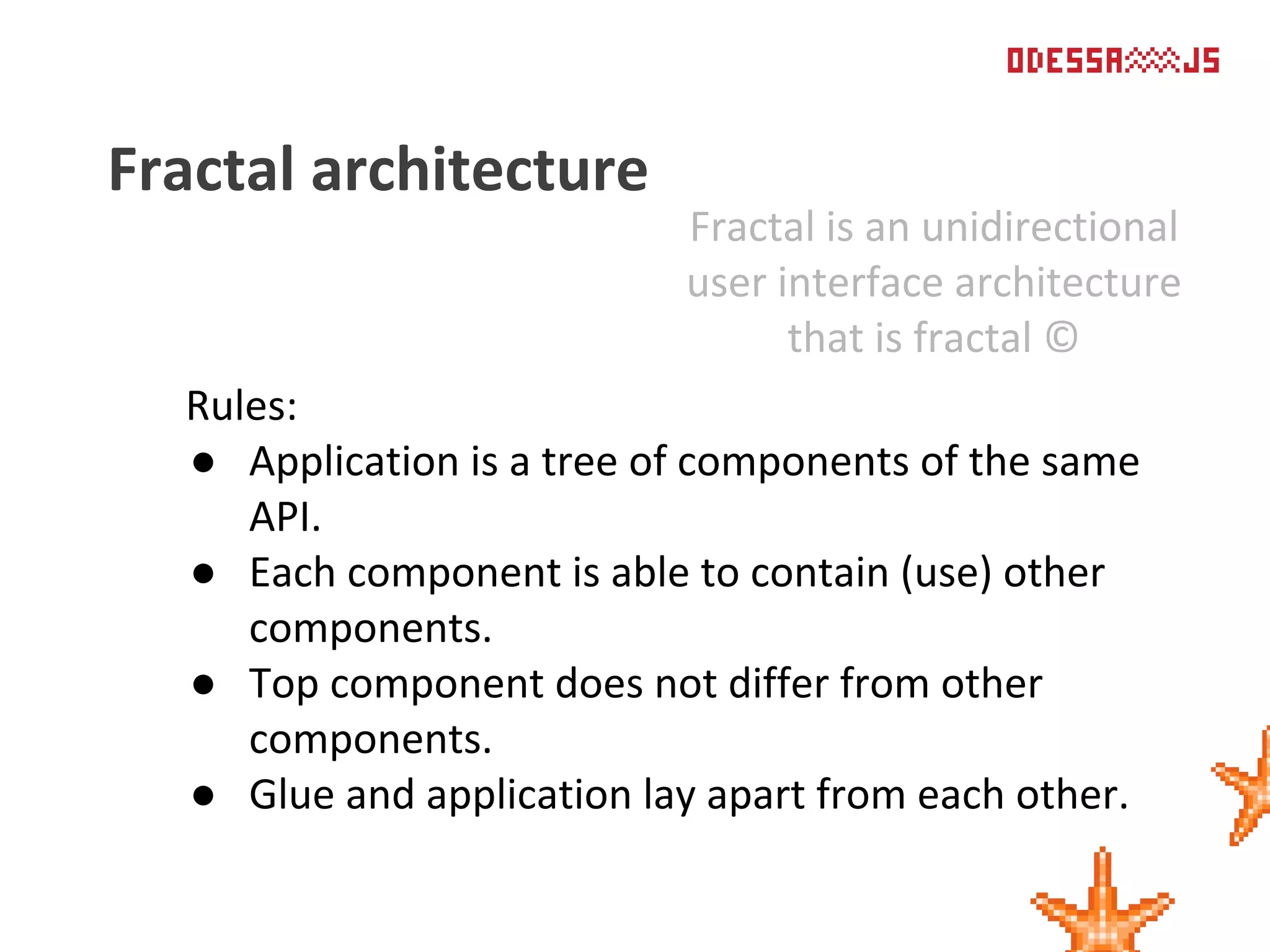 Rules:
● Application is a tree of components of the same
API.
● Each component is able to contain (use) other
components.
● Top component does not differ from other
components.
● Glue and application lay apart from each other.
Fractal architecture
Fractal is an unidirectional
user interface architecture
that is fractal ©
 