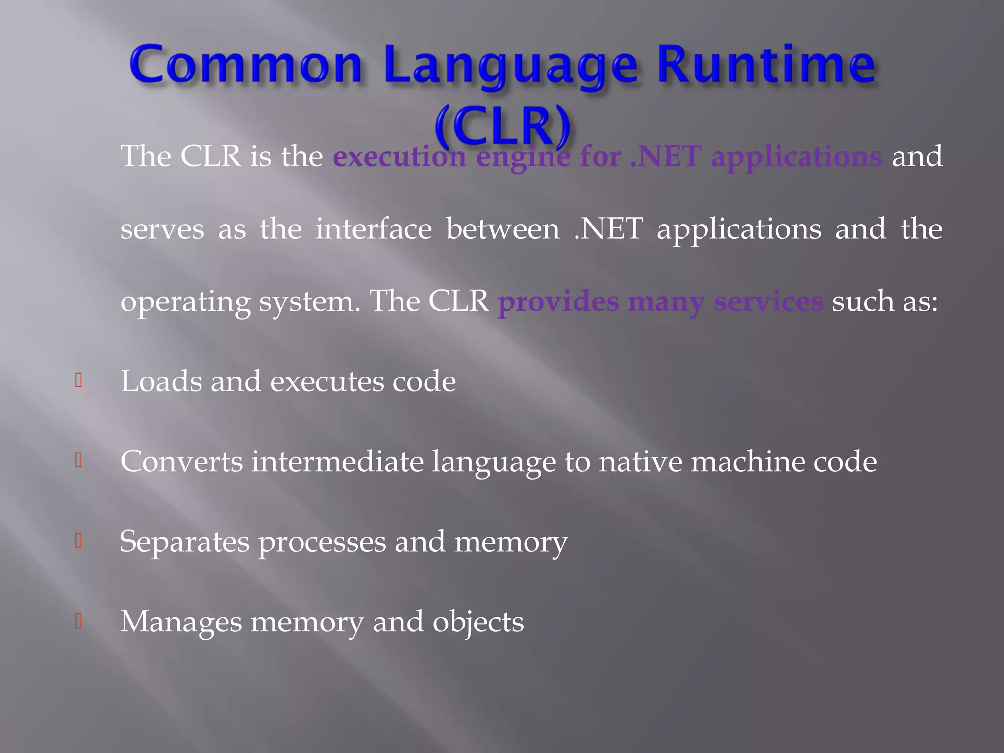 The CLR is the execution engine for .NET applications and
serves as the interface between .NET applications and the
operating system. The CLR provides many services such as:
 Loads and executes code
 Converts intermediate language to native machine code
 Separates processes and memory
 Manages memory and objects
 