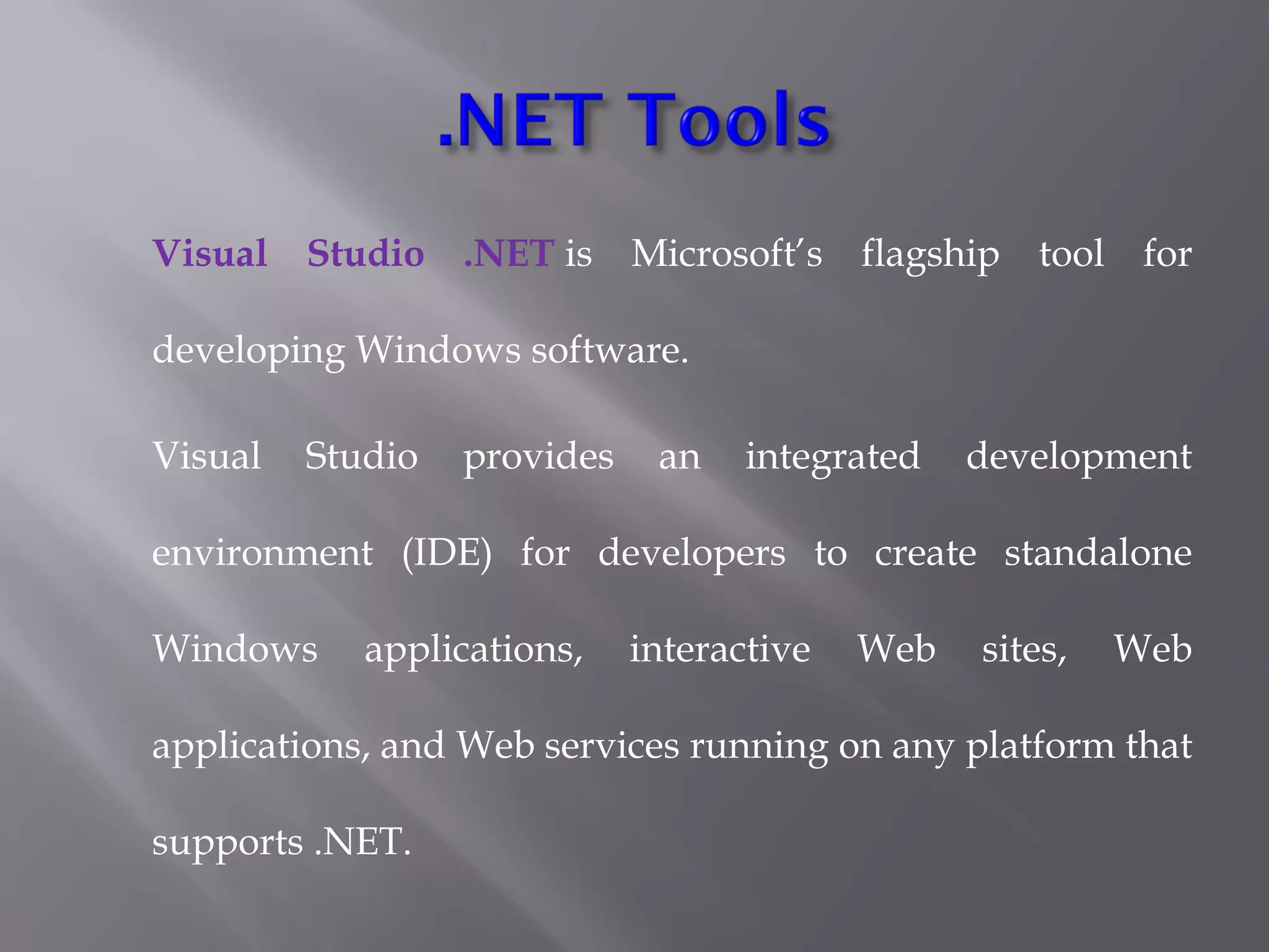 Visual Studio .NET is Microsoft’s flagship tool for
developing Windows software.
Visual Studio provides an integrated development
environment (IDE) for developers to create standalone
Windows applications, interactive Web sites, Web
applications, and Web services running on any platform that
supports .NET.
 