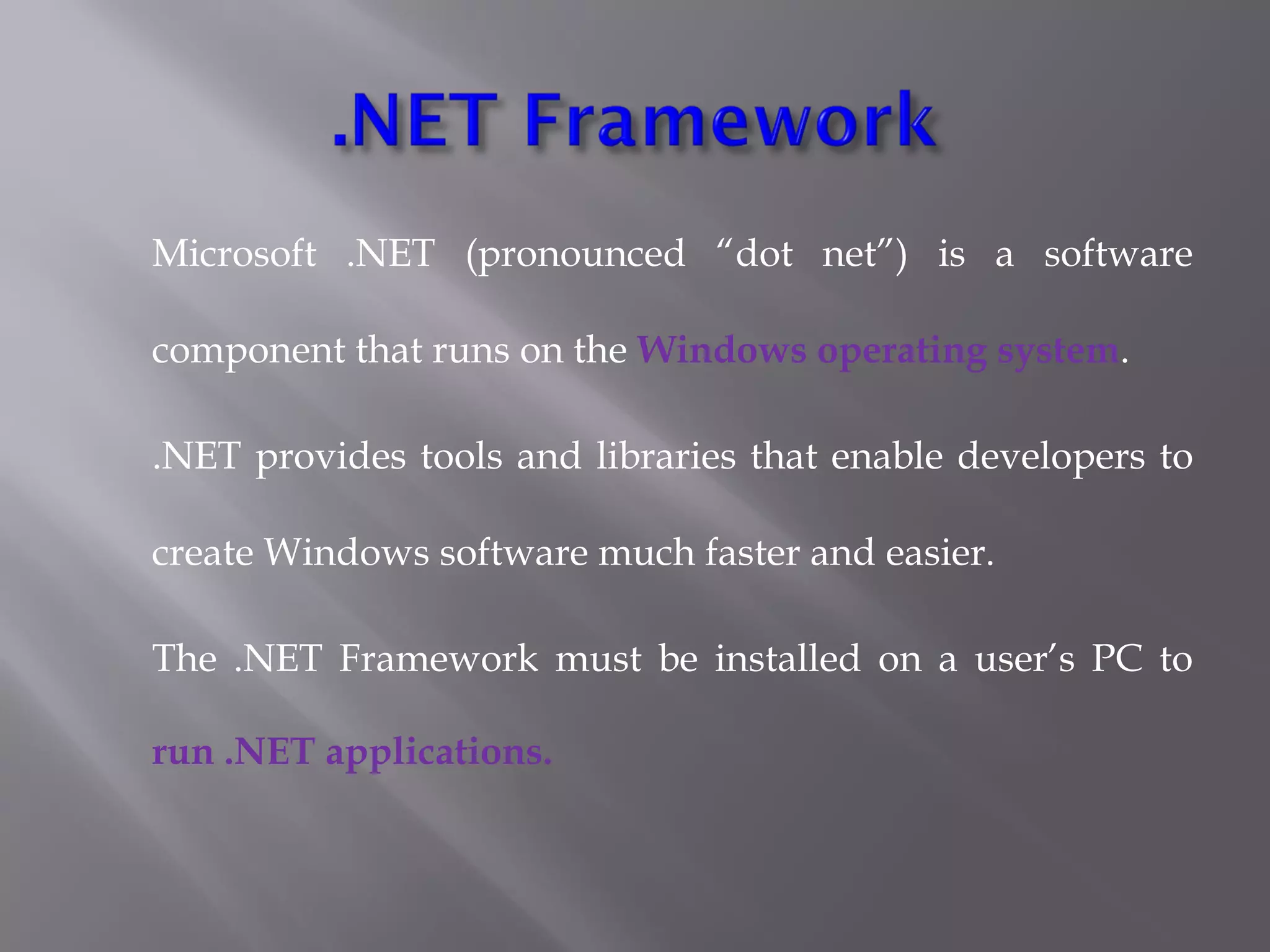Microsoft .NET (pronounced “dot net”) is a software
component that runs on the Windows operating system.
.NET provides tools and libraries that enable developers to
create Windows software much faster and easier. 
The .NET Framework must be installed on a user’s PC to
run .NET applications.
 