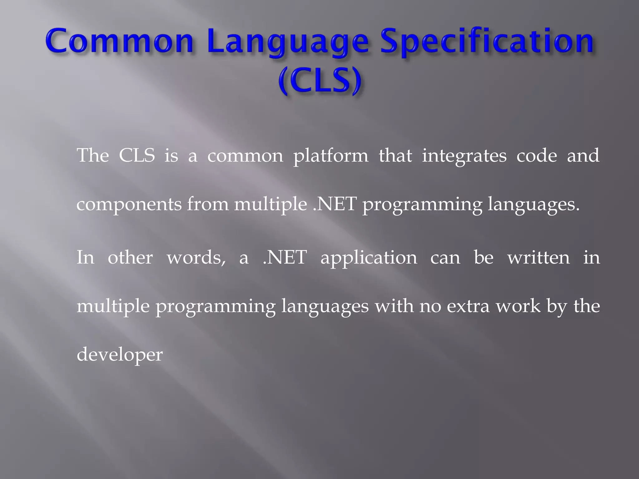 The CLS is a common platform that integrates code and
components from multiple .NET programming languages.
In other words, a .NET application can be written in
multiple programming languages with no extra work by the
developer 
 