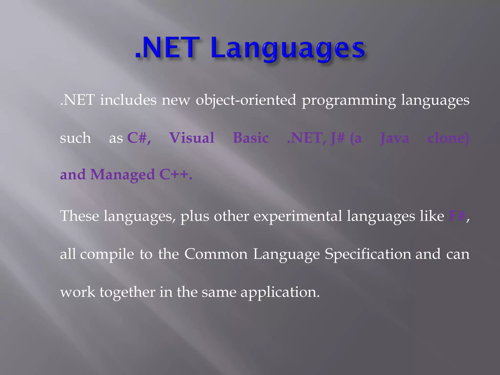 .NET includes new object-oriented programming languages
such as C#, Visual Basic .NET, J# (a Java clone)
and Managed C++.
These languages, plus other experimental languages like F#,
all compile to the Common Language Specification and can
work together in the same application.
 