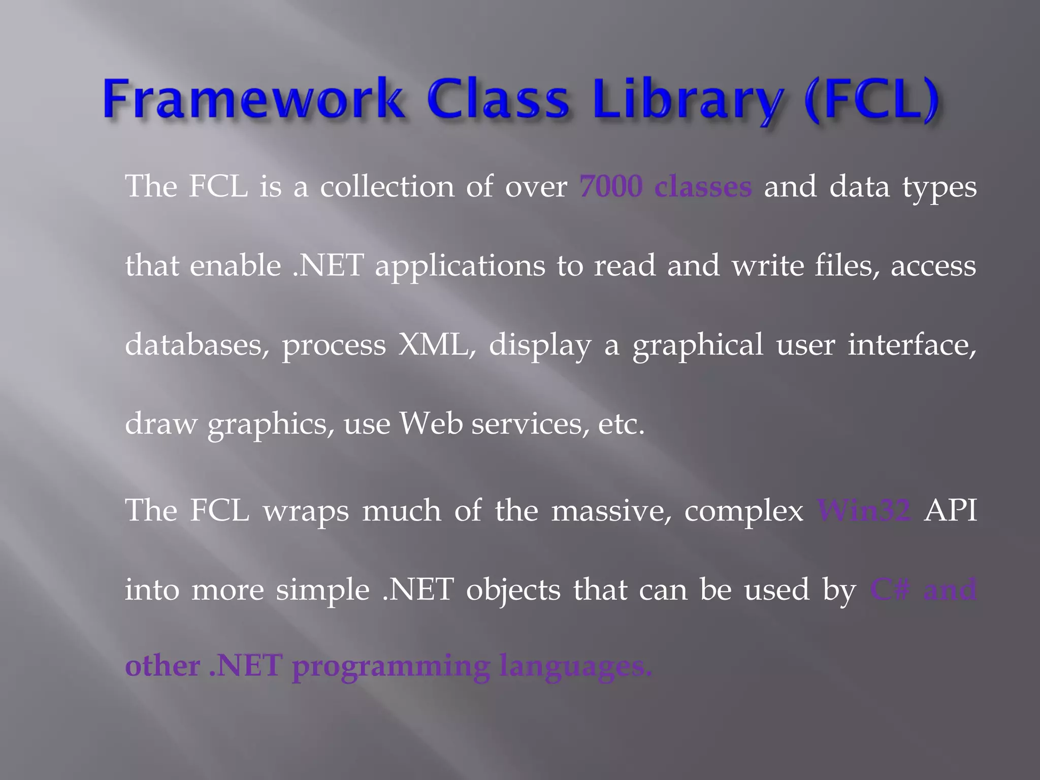 The FCL is a collection of over 7000 classes and data types
that enable .NET applications to read and write files, access
databases, process XML, display a graphical user interface,
draw graphics, use Web services, etc.
The FCL wraps much of the massive, complex Win32 API
into more simple .NET objects that can be used by C# and
other .NET programming languages.
 