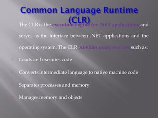 The CLR is the execution engine for .NET applications and
serves as the interface between .NET applications and the
operating system. The CLR provides many services such as:
 Loads and executes code
 Converts intermediate language to native machine code
 Separates processes and memory
 Manages memory and objects
 
