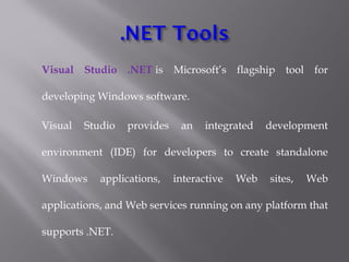 Visual Studio .NET is Microsoft’s flagship tool for
developing Windows software.
Visual Studio provides an integrated development
environment (IDE) for developers to create standalone
Windows applications, interactive Web sites, Web
applications, and Web services running on any platform that
supports .NET.
 