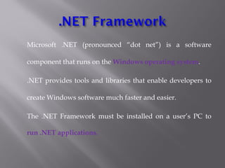 Microsoft .NET (pronounced “dot net”) is a software
component that runs on the Windows operating system.
.NET provides tools and libraries that enable developers to
create Windows software much faster and easier. 
The .NET Framework must be installed on a user’s PC to
run .NET applications.
 
