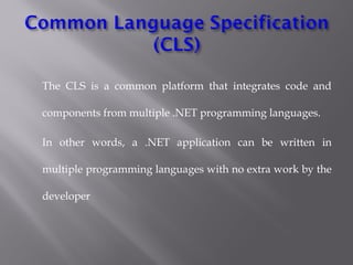 The CLS is a common platform that integrates code and
components from multiple .NET programming languages.
In other words, a .NET application can be written in
multiple programming languages with no extra work by the
developer 
 