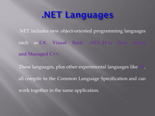 .NET includes new object-oriented programming languages
such as C#, Visual Basic .NET, J# (a Java clone)
and Managed C++.
These languages, plus other experimental languages like F#,
all compile to the Common Language Specification and can
work together in the same application.
 