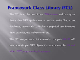 The FCL is a collection of over 7000 classes and data types
that enable .NET applications to read and write files, access
databases, process XML, display a graphical user interface,
draw graphics, use Web services, etc.
The FCL wraps much of the massive, complex Win32 API
into more simple .NET objects that can be used by C# and
other .NET programming languages.
 